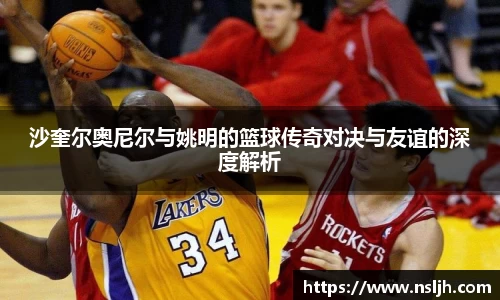 沙奎尔奥尼尔与姚明的篮球传奇对决与友谊的深度解析